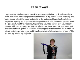 Camera work
I have learnt a lot about camera work between my preliminary task and now. I have
learnt a lot more about the poses that the models in my photos should be taking. The
poses should reflect the mood and relate to the audience. I have also learnt about
angles and lighting. My magazine uses images with medium amount of lighting. Due to
the gothic nature of the magazine, high lighting would be unwise as it would badly
contrast with the message my magazine is based on. Using props are very important, I
have chosen to use guitars as the most common prop that my models use. Guitars are
a large part of my music genre and they also provoke phallic, masculine imagery. This
is a very big part of my magazine.
 