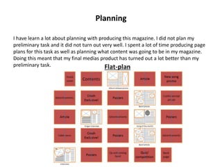 Planning
I have learn a lot about planning with producing this magazine. I did not plan my
preliminary task and it did not turn out very well. I spent a lot of time producing page
plans for this task as well as planning what content was going to be in my magazine.
Doing this meant that my final medias product has turned out a lot better than my
preliminary task.
 