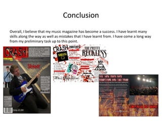 Conclusion
Overall, I believe that my music magazine has become a success. I have learnt many
skills along the way as well as mistakes that I have learnt from. I have come a long way
from my preliminary task up to this point.
 