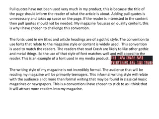 Pull quotes have not been used very much in my product, this is because the title of
the page should inform the reader of what the article is about. Adding pull quotes is
unnecessary and takes up space on the page. If the reader is interested in the content
then pull quotes should not be needed. My magazine focusses on quality content, this
is why I have chosen to challenge this convention.
The fonts used in my titles and article headings are of a gothic style. The convention to
use fonts that relate to the magazine style or content is widely used. This convention
is used to match the readers. The readers that read Crash are likely to like other gothic
and metal things. So the use of that style of font matches well and will appeal to the
reader. This is an example of a font used in my media product.
The writing style of my magazine is not incredibly formal. The audience that will be
reading my magazine will be primarily teenagers. This informal writing style will relate
with the audience a lot more than formal writing that may be found in classical music
magazines or newspapers. This is a convention I have chosen to stick to as I think that
it will attract more readers into my magazine.
 
