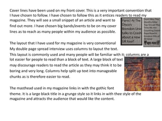 Cover lines have been used on my front cover. This is a very important convention that
I have chosen to follow. I have chosen to follow this as it entices readers to read my
magazine. They will see a small snippet of an article and want to
find out more. I have chosen big bands/events to be on my cover
lines as to reach as many people within my audience as possible.
The layout that I have used for my magazine is very conventional
My double page spread interview uses columns to layout the text.
This layout is commonly used and many people will be familiar with it; columns are a
lot easier for people to read than a block of text. A large block of text
may discourage readers to read the article as they may think it to be
boring and very long. Columns help split up text into manageable
chunks as is therefore easier to read.
The masthead used in my magazine links in with the gothic font
theme. It is a large black title in a grunge style so it links in with thee style of the
magazine and attracts the audience that would like the content.
 