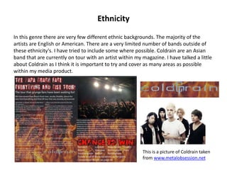 Ethnicity
In this genre there are very few different ethnic backgrounds. The majority of the
artists are English or American. There are a very limited number of bands outside of
these ethnicity's. I have tried to include some where possible. Coldrain are an Asian
band that are currently on tour with an artist within my magazine. I have talked a little
about Coldrain as I think it is important to try and cover as many areas as possible
within my media product.
This is a picture of Coldrain taken
from www.metalobsession.net
 