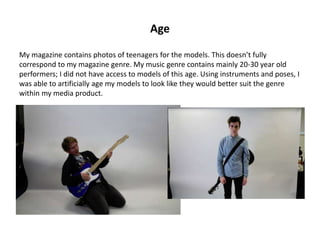 Age
My magazine contains photos of teenagers for the models. This doesn’t fully
correspond to my magazine genre. My music genre contains mainly 20-30 year old
performers; I did not have access to models of this age. Using instruments and poses, I
was able to artificially age my models to look like they would better suit the genre
within my media product.
 