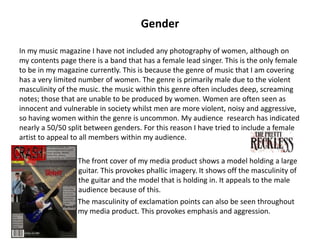 Gender
In my music magazine I have not included any photography of women, although on
my contents page there is a band that has a female lead singer. This is the only female
to be in my magazine currently. This is because the genre of music that I am covering
has a very limited number of women. The genre is primarily male due to the violent
masculinity of the music. the music within this genre often includes deep, screaming
notes; those that are unable to be produced by women. Women are often seen as
innocent and vulnerable in society whilst men are more violent, noisy and aggressive,
so having women within the genre is uncommon. My audience research has indicated
nearly a 50/50 split between genders. For this reason I have tried to include a female
artist to appeal to all members within my audience.
The front cover of my media product shows a model holding a large
f guitar. This provokes phallic imagery. It shows off the masculinity of
d the guitar and the model that is holding in. It appeals to the male
d audience because of this.
F The masculinity of exclamation points can also be seen throughout
g my media product. This provokes emphasis and aggression.
 
