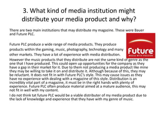 3. What kind of media institution might
distribute your media product and why?
There are two main institutions that may distribute my magazine. These were Bauer
and Future PLC.
Future PLC produce a wide range of media products. They produce
products within the gaming, music, photography, technology and many
other markets. They have a lot of experience with media distribution.
However the music products that they distribute are not the same kind of genre as the
one that I have produced. This could open up opportunities for the company as they
have a gap in their market for it. Due to them not producing a media product like mine
they may be willing to take it on and distribute it. Although because of this, they may
be reluctant. It does not fit in with Future PLC’s style. This may cause issues as they
have no experience with dealing with a magazine of this style. Distribution is an
incredibly vital part of a magazine, it must be in the right hands with plenty of
experience. Future PLC often produce material aimed at a mature audience, this may
not fit in well with my content.
I do not think tat future PLC would be a viable distributer of my media product due to
the lack of knowledge and experience that they have with my genre of music.
 