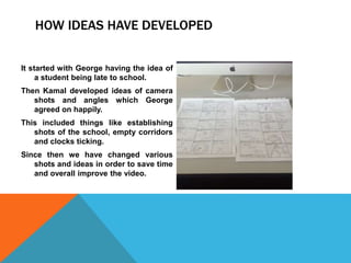 HOW IDEAS HAVE DEVELOPED
It started with George having the idea of
a student being late to school.
Then Kamal developed ideas of camera
shots and angles which George
agreed on happily.
This included things like establishing
shots of the school, empty corridors
and clocks ticking.
Since then we have changed various
shots and ideas in order to save time
and overall improve the video.
 