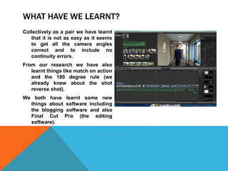 WHAT HAVE WE LEARNT?
Collectively as a pair we have learnt
that it is not as easy as it seems
to get all the camera angles
correct and to include no
continuity errors.
From our research we have also
learnt things like match on action
and the 180 degree rule (we
already knew about the shot
reverse shot).
We both have learnt some new
things about software including
the blogging software and also
Final Cut Pro (the editing
software).
 