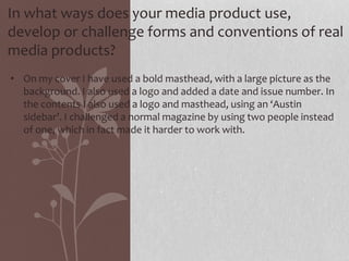 In what ways does your media product use,
develop or challenge forms and conventions of real
media products?
• On my cover I have used a bold masthead, with a large picture as the
background. I also used a logo and added a date and issue number. In
the contents I also used a logo and masthead, using an ‘Austin
sidebar’. I challenged a normal magazine by using two people instead
of one, which in fact made it harder to work with.
 