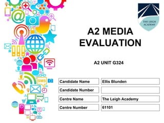 A2 MEDIA
EVALUATION
A2 UNIT G324
Candidate Name
Candidate Number
Centre Name
Centre Number
Ellis Blunden
The Leigh Academy
61101
 