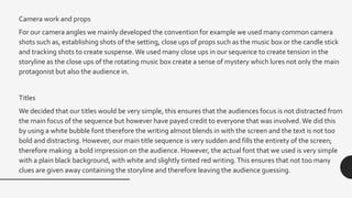 Camera work and props
For our camera angles we mainly developed the convention for example we used many common camera
shots such as, establishing shots of the setting, close ups of props such as the music box or the candle stick
and tracking shots to create suspense.We used many close ups in our sequence to create tension in the
storyline as the close ups of the rotating music box create a sense of mystery which lures not only the main
protagonist but also the audience in.
Titles
We decided that our titles would be very simple, this ensures that the audiences focus is not distracted from
the main focus of the sequence but however have payed credit to everyone that was involved.We did this
by using a white bubble font therefore the writing almost blends in with the screen and the text is not too
bold and distracting. However, our main title sequence is very sudden and fills the entirety of the screen;
therefore making a bold impression on the audience. However, the actual font that we used is very simple
with a plain black background, with white and slightly tinted red writing.This ensures that not too many
clues are given away containing the storyline and therefore leaving the audience guessing.
 