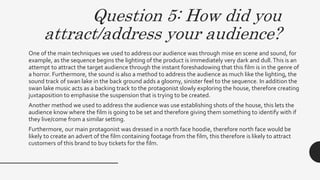 Question 5: How did you
attract/address your audience?
One of the main techniques we used to address our audience was through mise en scene and sound, for
example, as the sequence begins the lighting of the product is immediately very dark and dull.This is an
attempt to attract the target audience through the instant foreshadowing that this film is in the genre of
a horror. Furthermore, the sound is also a method to address the audience as much like the lighting, the
sound track of swan lake in the back ground adds a gloomy, sinister feel to the sequence. In addition the
swan lake music acts as a backing track to the protagonist slowly exploring the house, therefore creating
juxtaposition to emphasise the suspension that is trying to be created.
Another method we used to address the audience was use establishing shots of the house, this lets the
audience know where the film is going to be set and therefore giving them something to identify with if
they live/come from a similar setting.
Furthermore, our main protagonist was dressed in a north face hoodie, therefore north face would be
likely to create an advert of the film containing footage from the film, this therefore is likely to attract
customers of this brand to buy tickets for the film.
 