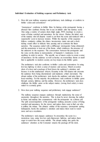 Individual Evaluation of Stalking sequence and Preliminary task
1. How did your stalking sequence and preliminary task challenge or conform to
thriller codes and conventions?
‘Anonymous’ conforms to thriller films by hinting at the protagonist having a
physical flaw (asthma) forcing him to use an inhaler after the running scene.
Also using a variety of camera shots (high angle, POV, tracking) to create a
sense of being watched and uneasiness for the viewer. During the initial part
of the running shot all diagetic sound is cut from the scene and replaced with a
suspenseful score to increase tension. Whilst the majority of the sequence
follows continuity editing the climax incorporates jump cuts and a clock
ticking sound effect to indicate time passing and so contrasts the linear
narrative. The sequence ended with a cliffhanger (protagonist being abducted)
and the perpetrator is kept out of the frame, which reinforces the presence of
the unknown in the sequence. The conversation between the protagonist and
the voice on the phone is representative of humanity’s tendencies to do
anything in order to survive. The specific use of macro codes to create a sense
of uneasiness for the audience as well as having an overarching theme or motif
that is applicable to modern society are key tropes in the thriller genre.
The preliminary task also conforms to thriller codes and conventions by using
low-key lighting to show a sense of mystery and secrecy. Match on action
shots of a door and a package of food draws the audience’s attention and
focuses it on the emphasized objects. Keeping to the 180-degree rule prevents
the audience from being disorientated and maintains a fluid movement. The
abrupt ending of the preliminary task shocks the audience and grips them to
keep watching. For the majority the preliminary task conforms to thriller genre
through camera, lighting and the ending. However, the preliminary task does
challenge the thriller genre as the subject matter, (wrong food order), is more
suited to a comedy genre.
2. How does your stalking sequence and preliminary task engage audiences?
The stalking sequence engages audiences through maintaining the sense of
anonymity throughout the narrative. This is done by never showing the stalker
in frame and making him communicate with the protagonist via a phone call.
The split screen/snapshots of the protagonist walking presents a sense of being
watched and uneasiness for the viewer and makes them want to find out who
is pulling the strings. The climatic ending of the sequence, (protagonist getting
kidnapped), hooks the audience’s attention and makes them want to watch
more and see a resolution.
The preliminary task engages audiences by presenting the scene in a
mysterious tone, using low-key and chiaroscuro lighting, and makes them
eager to watch how the scene unfolds. The abrupt ending also grabs the
audiences’ attention as the Consumer smacks the package off the desk.
 