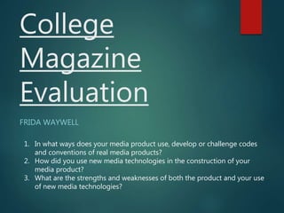 College
Magazine
Evaluation
FRIDA WAYWELL
1. In what ways does your media product use, develop or challenge codes
and conventions of real media products?
2. How did you use new media technologies in the construction of your
media product?
3. What are the strengths and weaknesses of both the product and your use
of new media technologies?
 