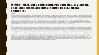 IN WHAT WAYS DOES YOUR MEDIA PRODUCT USE, DEVELOP OR
CHALLENGE FORMS AND CONVENTIONS OF REAL MEDIA
PRODUCTS?
Challenge
Instead of my media product targeting a mass audience (like most magazines), it targets mainly a smaller niche audience as it targets mainly males who are under
the age of 25, rather targeting the psychographic profile of over 25’s both male and female and female u25’s. My reason for this is possibly because my magazine
only really features males and the giveaway included contains a brand of clothing called ‘Yeezy’ who are mainly worn by males. In my magazine DPS, I constructed
an album cover which looked very professional which looked well when I put it on my DPS. I did this because it made my magazine look unique as a lot of
magazines would not usually do this and therefore challenges forms and conventions of real media products. Also, the DPS contained a title and was called
‘Devlin @ 8:30’. I did this because the model I used, his concert tour is called ‘Devlin @ 8:30’. I thought that this was a good idea and not a lot of magazines do
this and therefore I made my magazine unique and it challenges forms and conventions of real media products. I also claimed that my magazine is in partnership
with Spotify Premium which is unique way of advertising and not many, if not no magazines use this sort of way of advertising.
Use
In my magazine, I gained inspiration from the magazine ‘Q’ to develop my contents page. The effect made by this was that my magazine looked quite professional rather than if I
was just to make my own structure of a contents page. Also, I looked at the number of articles used in the contents page compared to mine and there was a significant difference
between mine and a professional magazine. As a result, I decided that I would have to create more articles if my magazine was to look more professional. At the end of creating
my contents page I had a total of 20 articles in my magazine. My magazine also contained information about real life musicians which professional magazines would likely contain.
Because of this, it made my magazine look like a famous brand and would seem to gain more interest from other readers as it would contain musicians that a lot of people will
know of. During the construction of my front page, I decided to make my magazine look as appealing as possible. By doing this, I found a real magazine created by ‘VIBE’ with the
rapper ‘Eminem’ on the front of it looking straight down the camera. I decided that my model, Josh, would also use a similar facial expression as Eminem does. Also, I thought
that the way the articles were represented on the front cover looked very eye catching as it seemed to look symmetrical and easy to read. As a result of this, I decided to base my
magazine on that front cover as my magazine would therefore seem easy to read and appealing which would therefore be bought by customers. Furthermore, when I was
constructing my double page spread I came across a double page spread on the musician ‘Lupe Fiasco’. The DPS was very eye catching and the colors were very basic but fit really
well together. Because of this, I decided that I would base the color scheme and format of my DPS on the double page spread of which I discovered. I thought that my double
page spread looked very professional afterwards and that people would also find the DPS appealing.
 