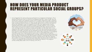 HOW DOES YOUR MEDIA PRODUCT
REPRESENT PARTICULAR SOCIAL GROUPS?
• In my magazine, the main social group portrayed in my magazine are teenagers. This is
because the pictures I took to construct my magazine were all 17 years of age. Also, the
articles that I used in my magazine contain a lot of modern slang which older customers
may not be necessarily aware of. Furthermore, my magazine also include new artists that
have recently just became famous so older people may not know of them and therefore
will not be interested in what my magazine has to offer. My magazine also contains
clothing brands which really are meant to target a younger audience. Such as, Kanye
West’s yeezy brand and the weeknd’s brand of clothing with h&m. because of this, the
main social group that I am aiming to target are teenagers. On the other hand, in my
magazine I also contain musicians such as JAY-Z who is an old school hip-hop artist and
therefore, more older customers may be interested as they are more than likely going to
know who he is and will want to read about him. There is also a giveaway in my magazine
that offers a year free of Spotify premium and is also in a partnership with Spotify
premium. By doing this, I am targeting both a younger audience and an older audience as
they may listen to Spotify and may feel intrigued as being in a partnership with such a big
brand may attract a lot of people about what my magazine has to offer. My magazine
also contains social groups of both lack and white races. The photos that I took for which
I used in my magazine were all white but the articles that I feature in my magazine
contain mostly black males, such as ‘Stormzy’ and ‘JAY-Z’.
 