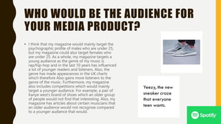 WHO WOULD BE THE AUDIENCE FOR
YOUR MEDIA PRODUCT?
• I think that my magazine would mainly target the
psychographic profile of males who are under 25,
but my magazine could also target females who
are under 25. As a whole, my magazine targets a
young audience as the genre of my music is
rap/hip-hop and in the last 10 years has influenced
a lot of younger readers and listeners. Also, the
genre has made appearances in the UK charts
which therefore Also gains more listeners to the
genre of the music. Furthermore, my magazine
also includes competitions which would mainly
target a younger audience. For example, a pair of
Kanye west’s brand of shoes which an older group
of people would not find that interesting. Also, my
magazine has articles about certain musicians that
an older audience would not recognise compared
to a younger audience that would.
 