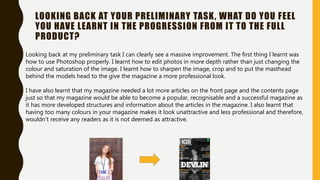 LOOKING BACK AT YOUR PRELIMINARY TASK, WHAT DO YOU FEEL
YOU HAVE LEARNT IN THE PROGRESSION FROM IT TO THE FULL
PRODUCT?
Looking back at my preliminary task I can clearly see a massive improvement. The first thing I learnt was
how to use Photoshop properly. I learnt how to edit photos in more depth rather than just changing the
colour and saturation of the image. I learnt how to sharpen the image, crop and to put the masthead
behind the models head to the give the magazine a more professional look.
I have also learnt that my magazine needed a lot more articles on the front page and the contents page
just so that my magazine would be able to become a popular, recognisable and a successful magazine as
it has more developed structures and information about the articles in the magazine. I also learnt that
having too many colours in your magazine makes it look unattractive and less professional and therefore,
wouldn’t receive any readers as it is not deemed as attractive.
 
