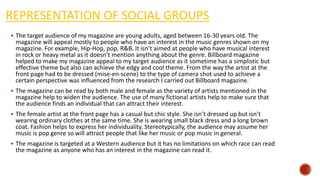 REPRESENTATION OF SOCIAL GROUPS
 The target audience of my magazine are young adults, aged between 16-30 years old. The
magazine will appeal mostly to people who have an interest in the music genres shown on my
magazine. For example, Hip-Hop, pop, R&B. It isn’t aimed at people who have musical interest
in rock or heavy metal as it doesn’t mention anything about the genre. Billboard magazine
helped to make my magazine appeal to my target audience as it sometime has a simplistic but
effective theme but also can achieve the edgy and cool theme. From the way the artist at the
front page had to be dressed (mise-en-scene) to the type of camera shot used to achieve a
certain perspective was influenced from the research I carried out Billboard magazine.
 The magazine can be read by both male and female as the variety of artists mentioned in the
magazine help to widen the audience. The use of many fictional artists help to make sure that
the audience finds an individual that can attract their interest.
 The female artist at the front page has a casual but chic style. She isn’t dressed up but isn’t
wearing ordinary clothes at the same time. She is wearing small black dress and a long brown
coat. Fashion helps to express her individuality. Stereotypically, the audience may assume her
music is pop genre so will attract people that like her music or pop music in general.
 The magazine is targeted at a Western audience but it has no limitations on which race can read
the magazine as anyone who has an interest in the magazine can read it.
 