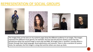 REPRESENTATION OF SOCIAL GROUPS
The images that can be seen on my contents page show the different audience it can target. The images
represent the different music genres, for example, the first and last pictures shows a more hip-hop
perspective whilst the second image is more pop and R&B. All images have a ‘youthful’ concept which is
shown through their body language, facial expressions and costume. There is also a variation of camera
shots, for example, the first image is a long shot and the others are close up shots.
 