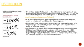 DISTRIBUTION
 Prometheus Global Media would be the distributer of my magazine. It is a
American entertainment publishing company based in New York City. It is the
distribution company of Billboard magazine so it is fitting for my magazine.
http://www.prometheusgm.com/billboard
 PGM focuses on publishing magazines on entertainment so my magazine
would be suitable as it would be under the same genre.
 Additionally, PGM has the same target audience as my magazine, they focus
on people ages around 16-30 years old. Having the same target audience
would be most appropriate.
 On the website, it gives statistical evidence of how many viewers and views
Billboard have. High percentages such as +140% page views and +100%
unique visitors shows that the publishing company is fulfilling their job to
target the right amount of people in order to be recognised by many people.
My magazine would fit in with their positive image.
 