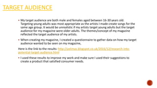 TARGET AUDIENCE
 My target audience are both male and females aged between 16-30 years old.
Targeting young adults was most appropriate as the artists I made create songs for the
same age group. It would be unrealistic if my artists target young adults but the target
audience for my magazine were older adults. The themes/concept of my magazine
reflected the target audience of my artists.
 When creating my magazine, I created a questionnaire to gather data on how my target
audience wanted to be seen on my magazine,
Here is the link to the results: http://yelimas.blogspot.co.uk/2016/12/research-into-
potential-target-audience.html
 I used these results to improve my work and make sure I used their suggestions to
create a product that satisfied consumer needs.
 