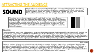 ATTRACTING THE AUDIENCE
The masthead is uncomplicated and attracts the audience with its simplicity. It isn’t fancy
and hard to read, it is clear visual branding for the magazine as it is in bold and enlarged
letters. The word is short and straight to the point as it is clear that it is a music magazine.
The masthead is misleading and is able to target the audience effectively.
The colour scheme for my magazine mainly used, black, grey and white. To some
people, they may seem less intriguing compared to other colours I could have used but
40% of my target audience said they would prefer a simple colour scheme compared to
a vibrant and eye catching colour scheme. The focus of certain text like the masthead
and cover lines depended solely on the layout and appearance. So I had think more
carefully on where I wanted to placed them on the page and how big they were or the
font that was used.
Cover lines
The language used in the cover lines helped to attract the audience to become more interested in the magazine. For example, the
use rhetorical questions like ‘ IS KRIS PLOTTING A REVENGE PLAN?’. This helps to make the readers more curious on what the
‘revenge plan’ could be. It gives it more mystery and as the audience want to be in the know with the artists they like, the readers
will want to turn the page. Additionally, imperatives like ‘MUST HAVE ALBUMS’ makes it sound like something the audience has to
go and have. It gives a sense of urgency as the audience may feel like they’re missing out if they don’t have these albums.
Main image
The main artist for my magazine looks confident but also has an element of enigma as her body is positioned to the side and is
using direct mode of address. Readers may notice this and become intrigued to what the article will say about her. The image on
the double page spread is more upfront, it is like the double page spread article is revealing what she wanted to say and the
readers get to know what it is because they have read the magazine. It shows consistency as the images are related to each other
and aren’t completely different. Audiences that like her music will be attracted to the magazine.
 