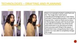 TECHNOLOGIES – DRAFTING AND PLANNING
Here is an example of what I used Paint.net
for. The image that I took had an
unprofessional background as it was messy
and didn’t show professionalism. In order to
improve this, I went on Paint.net to colour
in the background grey with the brush tool.
I was able to control the size of the brush
and could zoom in on the picture to have
more accuracy with filling in the spaces. I
found that it was a long process but it was
worth it as I was able to completely change
the image.
BEFORE AFTER
 