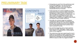 PRELIMINARY TASK  Comparing my work from the preliminary task
to my final magazine, I can see the drastic
changes I have made. I can see that my
knowledge of what a real music magazine
should look like has increased.
 Firstly, the text isn’t clearly readable as I have
some white text on top of a white and blue sky
background. It doesn’t have clarity and isn’t
eye-catching to the audience. Furthermore, the
text is small, the masthead and cover lines
aren’t bold or enlarged. This creates a lot of
negative space making the magazine look empty
as it doesn’t have enough substance.
 Secondly, the contents page has textboxes
created from Word and this is something that
would never be seen on a real music magazine.
It looks very unprofessional and I have learnt
that I should experiment more without how I
want to present my text,
 For my final magazine, text is more varied in
both size and style. Although, I haven’t used
much colour, it is appropriate in reflecting the
ethos of the magazine.
 The preliminary task was a good way for me to
make all my mistakes so that I could learn from
them by improving from the feedback given. I
helped me to develop my skills and also explore
different ways to make my magazine better.
 