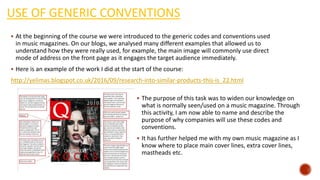 USE OF GENERIC CONVENTIONS
 At the beginning of the course we were introduced to the generic codes and conventions used
in music magazines. On our blogs, we analysed many different examples that allowed us to
understand how they were really used, for example, the main image will commonly use direct
mode of address on the front page as it engages the target audience immediately.
 Here is an example of the work I did at the start of the course:
http://yelimas.blogspot.co.uk/2016/09/research-into-similar-products-this-is_22.html
 The purpose of this task was to widen our knowledge on
what is normally seen/used on a music magazine. Through
this activity, I am now able to name and describe the
purpose of why companies will use these codes and
conventions.
 It has further helped me with my own music magazine as I
know where to place main cover lines, extra cover lines,
mastheads etc.
 