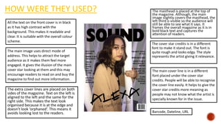 HOW WERE THEY USED? The masthead is placed at the top of
the magazine. Although, the main
image slightly covers the masthead, the
left third is visible so the audience will
still be able to see what it says. It
frames the overall magazine as it is in
bold black text and captures the
attention of readers.
The extra cover lines are placed on both
sides of the magazine. Text on the left is
aligned to the left and the same for the
right side. This makes the text look
organised because it is at the edge and
doesn’t look ‘orphaned’. This means it
avoids looking lost to the readers.
The cover star credits is in a different
font to make it stand out. The font is
quite rough and looks edgy. The style
represents the artist giving it relevance.
All the text on the front cover is in black
as it has high contrast with the
background. This makes it readable and
clear. It is suitable with the overall colour
scheme.
Barcode, Dateline, URL
The main image uses direct mode of
address. This helps to attract the target
audience as it makes them feel more
engaged. It gives the illusion of the main
cover star looking at them and this may
encourage readers to read on and buy the
magazine to find out more information.
The main cover line is in a different
font placed under the cover star
credits. People will be able to recognise
the cover line easily. It helps to give the
cover star credits more meaning as
people may not know what the artist is
specially known for in the issue.
 