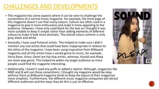 CHALLENGES AND DEVELOPMENTS
 This magazine has some aspects where it can be seen to challenge the
conventions of a normal music magazine. For example, the front page of
this magazine doesn’t use that many colours. Colours are often used in a
magazine to give it more enthusiasm and make it more appealing to the
audience. However, I have only used black for the text as I thought it was
more suitable to keep it simple rather than adding elements of different
colours to make it look more dramatic. The overall colour scheme is only
grey, black and white.
 Secondly, I have used fictional artists. This helped to make sure I didn’t
mention any real artists that could have been inappropriate in relation to
the ethos of the magazine. I have been using inspiration from Billboard
magazine and all the artists have a varied genre to music, for example,
Harry Rose, Vince, Dorel are hip-hop artists, whereas, Krystal and Alexa
are more pop genre. This helped to widen my target audience as more
people could find the magazine interesting.
 Additionally, I haven’t used any puffs or added a skyline. Although, magazines like
NME and Q will use these conventions, I thought my magazine would be okay
without them as Billboard magazine tends to keep the layout of their magazines
more simplistic. Furthermore, the different music magazine companies will attract
different audiences and the ways they do this is just as effective.
 
