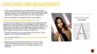 CHALLENGES AND DEVELOPMENTS
 At first, I was analysing more Q and Vibe magazines as I thought I
wanted to focus on the Hip-Hop genre for my own magazine but after
doing more research into similar products, I found that I preferred the
way Billboard magazine laid out their cover lines, masthead etc.
 Here is an example of my magazine analysis on Q magazine:
http://yelimas.blogspot.co.uk/2016/10/blog-post_12.html
It shows you a full analysis of the front page, contents page and double
page spread. I was able to gain more knowledge on how Q magazine
emphasises certain aspects of the magazine to make them stand out in a
unique way. For example, on the double page spread they added a ‘J’ in
red lettering on top of the text. The text is still readable as they have
made it slightly transparent but it still has enough clarity.
 This had influenced me to use the idea with my own work. I used
PagePlus to accomplish the transparent ‘A’.
 This is another example: http://yelimas.blogspot.co.uk/2016/10/blog-
post_90.html
 Researching into similar products helped me to focus on what
Billboard specifically does with their magazine to make it more
engaging in a way that will attract their target audience more
effectively.
 
