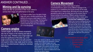 ANSWER CONTINUED…
Miming and lip syncing
Artists will often lip sync/mime in their music videos to
connect their image and performance to the lyrics.
In ‘7 things’ by Miley Cyrus, the style of music
video she uses is narrative performance. She
performs the song as a lead singer of a band,
and almost as if she is on stage. Having such a
fast paced, and upbeat song can make the
audience feel like they are in the crowd and
join in the atmosphere.
Camera Movement
Just like any type of media, a wide range of camera
movements/shots are used to convey different messages to the
audience. E.g. an establishing shot would normally set the scene
at the beginning of a media source. Mid shots and close ups would
generally be used to see the artists face and the emotion they’re
trying to portray to the audience. Different camera movements
such as tracking would most likely be used to follow a band, and a
panning shot to set another scene and show the audience the
surroundings.
The music video “Hollaback girl” by Gwen
Stefani uses numerous tracking and panning
shots following the group of girls which are
both slow and fast. As the song is fast paced,
the mixture of speed gives the video a sense
of energy because they’re continuously on the
move and the artist is therefore presented in a
lively manner. Having a range of camera shots
also makes the video look more productive
and visual.
Camera angles
Camera angles, as well as camera movements,
also has an impact on the meaning and style of
the music video. Whether a low or high angle can
show the significance of the artist. E.g. a low
angle would show the artist to be quite powerful
and superior whilst a high angle would be looking
down on the artist/character making the individual
look inferior.
In the video ‘Salute’ by Little Mix, a video about how
women need to stand up for themselves t achieve
equality, a lot of different angles were used,
especially low angles. Using a low angle allows the
girls to appear to the audience that they have the
power that us girls need to overcome. Having the
camera down low, makes the audience have to look
up to them as almost ‘leaders’.
The conventions our group used:
• Lip sync/miming
• Camera angles
• Camera shots
• Effects
 
