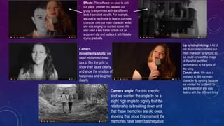 Effects: The software we used to edit
our piece, premier pro, allowed our
group to experiment with the different
tools it provided us with. For example,
we used a key frame to fade in our male
character over our main character whilst
she was singing for our last scene. We
also used a key frame to fade out an
argument clip and replace it with Natalie
crying gradually.
Camera
movements/shots: we
used mid-shots/close-
ups to film the girls to
show their faces clearly
and show the emotion of
happiness and laughter
clearly.
Lip syncing/miming: A lot of
our music video contains our
main character lip syncing so
we could connect the image
of the artist and their
performance to the lyrics of
the song.
Camera shot: We used a
mid-shot to film our main
character lip syncing because
we wanted the audience to
see the emotion she was
feeling with the different lyrics.Camera angle: For this specific
shot we wanted the angle to be a
slight high angle to signify that the
relationship is breaking down and
that these memories are old ones,
showing that since this moment the
memories have been bad/negative.
 
