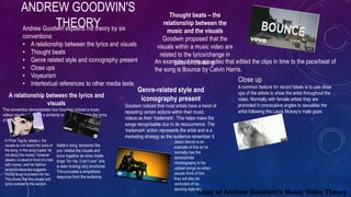 ANDREW GOODWIN'S
THEORYAndrew Goodwin explains his theory by six
conventions:
• A relationship between the lyrics and visuals
• Thought beats
• Genre related style and iconography present
• Close ups
• Voyeurism
• Intertextual references to other media texts
Copy of Andrew Goodwin's Music Video Theory
A relationship between the lyrics and
visuals
This convention demonstrates how Goodwin noticed a music
videos visuals either had a similarity or direct contrast to the lyrics
of the song.
In Price Tag by Jessie J, the
visuals do not match the lyrics of
the song. In the song it goes “its
not about the money” however
Jessie J is stood in front of a tree
with money, and her fashion
sense/accessories suggests
money is not a problem for her.
This shows that the visuals and
lyrics contrast in this section.
Adele's song ‘someone like
you’ relates the visuals and
lyrics together as when Adele
sings “for me, it isn’t over” she
is seen looking very emotional.
This provokes a empathetic
response from the audience.
Thought beats – the
relationship between the
music and the visuals
Goodwin proposed that the
visuals within a music video are
related to the lyrics/change in
pace of the song.An example of a music video that edited the clips in time to the pace/beat of
the song is Bounce by Calvin Harris.
Genre-related style and
iconography present
Goodwin noticed that most artists have a trend of
repeating certain actions within their music
videos as their ‘trademark’. This helps make the
songs recognisable due to its reoccurrence. The
‘trademark’ action represents the artist and is a
marketing strategy so the audience remember it.
Jason Derulo is an
example of this as he
normally has the
same/similar
choreography in his
upbeat songs so when
people think of him
they will also be
reminded of his
dancing style too.
Close up
A common feature for record labels is to use close
ups of the artists to show the artist throughout the
video. Normally with female artists they are
promoted in provocative angles to sexualise the
artist following the Laura Mulvey’s male gaze.
 