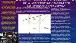 WHAT DID YOU LEARN ABOUT REAL DIGIPAK CONVENTIONS
AND WHAT DIGIPAK CONVENTIONS HAVE YOU
INCLUDED/NOT INCLUDED AND WHY?
Front: The image presented on the font usually
takes up the whole surface area to catch the
audiences eye. It is normally familiar to the
audience, either being from their music video or
an image with relevance to the song/artist.
Typically the front cover will have the artists
name and the title of the album on it. The titles
would most likely be in big, bold writing similar
to the colours of the themes and so they stand
out when on the shelves in stores. It will include
aspects of what the theme of the album is and
the genre. If the digipak is a single release then
there would normally be a track listing of the
song on the front to promote it with numerous
remixes/versions which attracts the audience to
Inside panels: The inside panels of the
digipak tends to link with the themes from the
front of the digipak so it is continuous
throughout the album. Sometimes there will
be a written piece from the artist which can
thank/greet the audience for buying the
album. It can also be featured in the hand out
booklet which can include the lyrics for people
to read. The booklet not only includes the
lyrics but can include numerous photographs
relating to the theme of the album.
Back: The back almost always includes the track list of the songs that are
being featured on the album. The list is usually placed on top of another
photo which links to the theme of the album again. The barcode will normally
be placed on the back of the digipak which allows customers to buy it.,
Another convention could be links to Facebook/Twitter/Instagram that could
help the albums promotions further.
The CD disc: The cd will either be designed very basically with one block colour still
following the theme of the album or feature an image/pattern that represents the
artist or album. It normally include the artist name and album to create fluency
throughout the product. The same font and colours would be used in order to keep
the style throughout.
On the front cover of my digipak I used
a picture of my main character that
took up the whole surface. I included
the artists and albums name to inform
the audiences with the details they
need. I made the theme of my digipak
black and white and followed this
theme with the titles as I used white
writing on quite a dark background to
contrast the two. I included the track
lists on the back of my digipak which is
placed on top of another photo of the
artist however I chose to leave this one
in colour so it made it more eye-
catching in contrast to the theme of
black and white. I didn’t include a
written piece from the artist in my
inside panels but I did have two photos
that were related to my theme. For my
CD disc I completed diverted from my
theme by using a photo of a sunset. I
didn’t use one block colour because I
didn’t want it to be too plain and
wanted to add a little bit of colour. It
features the artists name but not the
album as I wanted to keep it simple
and not full of information that I had
already placed on the front cover.
 