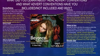 WHAT DID YOU LEARN ABOUT REALADVERT CONVENTIONS
AND WHAT ADVERT CONVENTIONS HAVE YOU
INCLUDED/NOT INCLUDED AND WHY?
Name of artist
The name of the artist is one of the main features
needed on an advert so the audience knows who's
album is being advertised and to buy. Normally it is
the main text that stands out on the poster with the
title of the album being next. I made the name of the
artist stick out the most on the advert to catch the
eye of the audience. If they liked this artist and saw
her name on the poster they would pay a lot of
attention to it. I made the writing big in a simple font
to make it easy to read if passing by.
Album single/name
Normally the title of the album would be the next
piece of text to catch the audiences eye. I
purposely put the album name underneath the
artists name because it would be the next thing
the audience would be looking at and wanting to
know. I advertised the no.1 single to notify the
audience that if they liked that song then there's
more to come in the album which might make
them more eager to buy it.
Release date
If the album isn’t released yet then usually you'll find a date on the
advert to notify the audience when they can buy the album
however if its already been released you will see ‘out now’. It also
gives a personal touch that encourages the fans to go listen to it. I
thought putting the release day the opposite side of the main
information so people don’t over look it and miss it. I feel like
putting it in the bottom right corner where there isn’t much
information would draw more attention to it after they’ve finished
looking elsewhere.
Review/Rating
Reviews are common when it comes to
adverts as they influence the audience to
purchase the album if it is highly rated.
With the advert I created I specifically
wanted to add a rating to encourage the
audience more to buy the album. with the
rating I also added a one word review to
contribute to the positivity about it.
Where to buy
Normally the advert will inform the audience where they
can buy the album. If the album is available for
download then it will be tell where it can be downloaded
e.g. itunes/spotify. I feel like I should've followed the
convention of telling the audience where they could buy
it because it would make it more easier and accessible
for the audience to get it. If they struggled to find it then
they might have not bothered to buy it after the hassle.
Websites
A website for the artist/label would be positioned
somewhere subtle on the poster for the audience to
visit if they’re interested. I didn’t want the website to
take up a lot of the poster because I feel like it wasn’t
such a necessity on the poster and want it to take too
much of the audiences attention away from the picture
and more important information surrounding it.
 