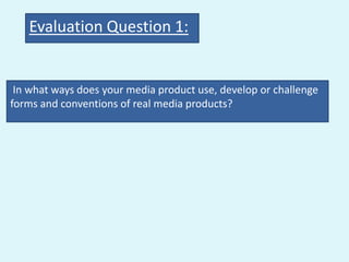 Evaluation Question 1:


 In what ways does your media product use, develop or challenge
forms and conventions of real media products?
 