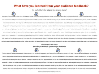 What have you learned from your audience feedback?
What did you find most eye catching in the trailer?
From my audience feedback to this question I found that most of the members of the audience each found a different eye catching moment in the trailer. I learned that the first few scenes we used at the
opening were the best scenes throughout the whole product and this made it the most eye catching due to the bright colours and light which suggested a cheerful atmosphere and this helped to set the
correct mood for the trailer from the very beginning. In addition I learned from two of my pieces of feedback that the pan shot near the beginning of the film was the most eye catching moment due to the
fact it used a different and unique camera shot which was not used throughout any other parts of the trailer and I also found that this part was particularly eye catching for the audience as it felt like it was
from the point of view of the dog which my audience found very interesting and effective. In addition I learned that the climax in the trailer worked well and was effective, it had the right impact on the
audience which I had anticipated and the change in atmosphere and attitude of the characters gripped the audience as everything had changed so rapidly and the drama made them engage with the
trailer more and kept them watching till the end.
Do you feel the trailer is typical of a romantic drama?
From the four responses to this question I have learned that my romantic drama teaser trailer is typical of other romantic dramas meaning that it follows conventions and is how my audience expected the film to be. I noticed
that all the responses stated that the reason for it being typical was because firstly it showed a romantic relationship and the journey this relationship went on from the very first moment they met and secondly the fact that it
included dramatic moments, where things took a different turn which helped to build a climax in our trailer. I feel that the cheerful atmosphere, along with the bright colours and lighting used at the very start of our trailer
throughout the first few opening scenes set the tone of a typical romantic drama film trailer straight away. In addition I feel that the climax that was included also helped contribute to the fact our trailer was typical to other
romantic dramas, as they always contain action to keep the audience gripped till the very end and to make sure they are focused throughout. The climax helps to heighten the drama and we followed the conventions of typical
romantic dramas by having a change in mood and having some big event happen, like an affair, which is expected in these genre films. However what is also expected and what also made our film even more typical to a
romantic drama is the possibility of a reconciliation and happy ending at the end of the film and we showed this in our trailer as the female character asked the male character to wait just as he was about to leave, this suggests
to our audience that she might want him back after all but we left it as a cliff hanger to leave our audience in suspense so that they can be asking themselves questions as to whether they will actually get back together or not -
this helps to keep the audience engaged and focused. Overall I learnt that my film trailer is indeed very typical of other romantic dramas which I feel means I have succeeded in creating a teaser trailer for this specific genre and
it should appeal to my target audience.
 
