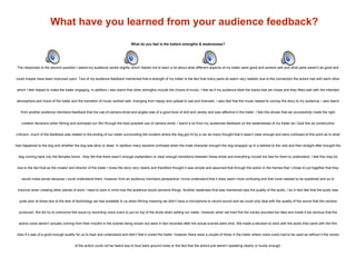 What have you learned from your audience feedback?
What do you feel is the trailers strengths & weaknesses?
The responses to the second question I asked my audience varied slightly which helped me to learn a lot about what different aspects of my trailer were good and worked well and what parts weren’t as good and
could maybe have been improved upon. Two of my audience feedback mentioned that a strength of my trailer is the fact that many parts do seem very realistic due to the connection the actors had with each other
which I feel helped to make the trailer engaging. In addition I also learnt that other strengths include the choice of music, I feel as if my audience liked the tracks that we chose and they fitted well with the intended
atmosphere and mood of the trailer and the transition of music worked well, changing from happy and upbeat to sad and dramatic. I also feel that the music helped to convey the story to my audience. I also learnt
from another audience members feedback that the use of camera shots and angles was of a good level of skill and variety and was effective in the trailer, I feel this shows that we successfully made the right
creative decisions when filming and portrayed our film through the best possible use of camera shots. I learnt a lot from my audiences feedback on the weaknesses of my trailer as I took this as constructive
criticism, much of the feedback was related to the ending of our trailer surrounding the incident where the dog got hit by a car as many thought that it wasn’t clear enough and were confused at this point as to what
had happened to the dog and whether the dog was alive or dead. In addition many became confused when the male character brought the dog wrapped up in a blanket to the vets and then straight after brought the
dog running back into the females home - they felt that there wasn’t enough explanation or clear enough transitions between these shots and everything moved too fast for them to understand. I feel this may be
due to the fact that as the creator and director of the trailer I knew the story very clearly and therefore thought it was simple and assumed that through the action in the frames that I chose to put together that they
would make sense because I could understand them, however from an audience members perspective I know understand that it does seem more confusing and that more needed to be explained and so to
improve when creating other pieces of work I need to bare in mind how the audience would perceive things. Another weakness that was mentioned was the quality of the audio, I do in fact feel that the audio was
quite poor at times due to the lack of technology we had available to us when filming meaning we didn’t have a microphone to record sound and we could only deal with the quality of the sound that the camera
produced. We did try to overcome this issue by recording voice overs to put on top of the shots when editing our trailer, however when we tried this the voices sounded too fake and made it too obvious that the
actors voice weren’t actually coming from their mouths in the scenes being shown but were in fact recorded after the actual scenes were shot. We made a decision to stick with the audio that came with the film
clips if it was of a good enough quality for us to hear and understand and didn’t feel it ruined the trailer, however there were a couple of times in the trailer where voice overs had to be used as without it the voices
of the actors could not be heard due to loud back ground noise or the fact that the actors just weren’t speaking clearly or loudly enough.
 