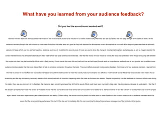What have you learned from your audience feedback?
Did you feel the sound/music worked well?
I learned from the feedback of this question that the sound and music that we picked to be included in our trailer worked really effectively and was successful and was a big strength of the trailer as whole. All the
audience members thought that both choices of music used throughout the trailer were very good as they both depicted the atmosphere correct atmosphere as the music at the beginning was described as optimistic,
upbeat and happy which was how we had hoped our audience would see it. In addition the second piece of music we used to show the change in mood and atmosphere worked equally as well as it again depicted the
correct intended mood and atmosphere for that part of the trailer which was quite sombre and emotionally. I feel that the choice of music helped to convey the story and symbolised when things were going well between
the couple and when they had reached a difficult point in their journey. I found overall the music did work well and how we had hoped it would work as the audiences feedback was all very positive and in addition some
audience members stated that the music helped them to feel an emotional connection throughout the trailer. The sound effects received mostly positive feedback from three out of four audience members, I learned from
this that my choice in sound effect was successful and helped work with the trailers action to make the overall product and storyline very effective. I feel that both sound effects that were included in the trailer, the car
screeching and the dog whimpering, were very realistic which worked well with all the action happening within the trailer as that was also realistic. Despite the positivity from the feedback on the sound effects used during
the trailer, there was one comment in the feedback that made me learn something extra as they felt that the sound effects could have been improved to help make the story clearer and easier to understand - I feel that if
the storyline and shots had made this section of the trailer clearer then the sound still would have worked well and wouldn’t have needed to be altered, however I’ll take the criticism on board and if I was to do the project
again I would think about experimenting with different sounds and seeing if, when editing, the sounds could be placed at a better point or closer together to tell the story better so all my audience members would be
aware that the car screeching was because they had hit the dog and immediately after the car screeching the dog whimpered as a consequence of the incident and its injuries.
 