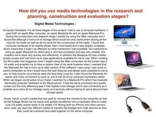 How did you use media technologies in the research and
planning, construction and evaluation stages?
Digital Media Technologies -
Computer Hardware: For all three stages of this project I had to use a computer hardware. I
used both an apple iMac computer, an apple Macbook Air and an apple Macbook Pro.
During the construction and research stage I started by using the iMac computer and I
found that although it had a lot of storage which would be very useful when storing all the
clips for my trailer as well as all my work for the construction of the trailer, I found this
computer hardware to be slightly slower than I had hoped and it was slightly unreliable
which meant that it wasn’t as effective as other hardwares I had available. So I switched to
using an apple Macbook Air which was a very fast processor and was very reliable, this
enabled me to work very quickly and effectively. In addition the Macbook Air had a better
quality screen and had more up to date applications available for me to use. When creating
my film poster and magazine cover I began using the iMac computers as the screen was a
lot wider and enabled me to have a clearer view of my work however when I realised that
the Macbook Air had a more up to date version of the software I was using I was quick to
switch computers so that I would have the best features and design tools available to me to
use, to help ensure my products were the best they could be. I also found the Macbook Air
easier and more convenient to work on and it met all of my computer hardwares needs.
When we began construction of our trailer I switched to a Macbook Pro which has basically
identically computer hardware to the Macbook Air, it has the same processor and quality
screen but the only difference was it had slightly more storage which was convenient as it
enabled us to store all our footage easily and securely without having to worry about limited
storage space.
Inputs: Inputs concern cables that are used to connect the camera to the computer so that
all the footage filmed can be easily and quickly transferred onto a hardware drive to make
sure it is safely stored ready to be edited. For filming both an iPhone and video camera
were used, we used two different cables to transfer the footage from both devices so that
they could be combined and used together on the same computer.
 