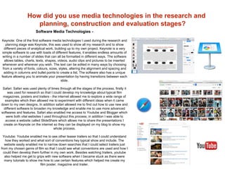How did you use media technologies in the research and
planning, construction and evaluation stages?
Software Media Technologies -
Keynote: One of the first software media technologies I used during the research and
planning stage was Keynote, this was used to show all my research and to show
different pieces of analytical work, building up to my own project. Keynote is a very
simple software to use with loads of different features, it enables endless amounts of
writing in a number of slides that can all be formatted in different ways. The software
allows tables, charts, texts, shapes, videos, audio clips and pictures to be inserted
whenever and wherever you wish. The text can be edited in many ways by choosing
from a variety of fonts, colours, sizes, styles, altering the alignment and spacing and
adding in columns and bullet points to create a list. The software also has a unique
feature allowing you to animate your presentation by having transitions between each
slide.
Safari: Safari was used plenty of times through all the stages of the process, firstly it
was used for research so that I could develop my knowledge about typical film
magazines, posters and trailers - the internet allowed me to explore a wide range of
examples which then allowed me to experiment with different ideas when it came
down to my own designs. In addition safari allowed me to find out how to use new and
different software to broaden my knowledge and enable me to use more advanced
softwares and features. Safari also enabled me access to Youtube and Blogger which
were both vital websites I used throughout this process; in addition I was able to
access a website called SlideShare which allows me to share the presentations I
create on Keynote on the internet so they can be displayed on my blog to show my
whole process.
Youtube: Youtube enabled me to see other teaser trailers so that I could understand
how they worked and what sort of conventions hey typical show and include. The
website easily enabled me to narrow down searches that I could select trailers just
from my chosen genre of film so that I could see what conventions are used and how I
could then develop them further in my own work. Besides watching trailers, youtube
also helped me get to grips with new software when I became stuck as there were
many tutorials to show me how to use certain features which helped me create my
film poster, magazine and trailer.
 