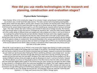 How did you use media technologies in the research and
planning, construction and evaluation stages?
Physical Media Technologies -
Video Camera: When in the construction stage of our process I began using physical media technologies,
one of which was a small hand held video camera. The video camera had a long lasting rechargeable
battery which meant we were able to use the video camera in any location we required even if there wasn't a
plug socket to access and this meant that when we went out to shoot shots we weren’t restricted to a short
time limit as the camera lasted long enough for us to film everything we required without having to recharge
again. This video camera also had a memory card included to store all our footage securely, the memory
card had enough space to store the amount of footage we required to film. Using the video camera allowed
us to film a wide variety of different shots and angles and it also enabled us to zoom in and out of shots so
we could get the perfect framing like we had intended. Despite this there were a few negative aspect to
using the video camera, one being the fact that the video camera didn’t come with a tripod which made
filming quite tricky as we had to make sure when holding the camera we remained perfectly still and straight
so not to capture a shaky or crooked shot; the second downside to the camera was the fact that the quality
of the footage was not quite as good as when we tested out footage with an iPhone, this included the quality
of the sound captured as we weren’t able to access a microphone which made audio very hard to pick up
and hear on the video camera.
iPhone 6S: It was decided to use an iPhone in the construction stages when filming our trailer purely down
to the fact that the quality of the footage was much better in my opinion. The iPhone had the same problem
with not having a tripod to ensure the camera remained level and steady, however to overcome this problem
we just made sure we focused when holding the iPhone and filming and kept a very steady hand - we also
made sure to watch each clip back through after filming to check that it was the correcting framing we
wanted and that the shot was nice and clean. Similarly to the video camera the iPhone enabled us to film a
variety of different camera shots and angles as well as allowing us to zoom in and out of a frame, however
the iPhone allowed us to focus on the people or items in the shot more so than the video camera did and
also the audio was slightly better quality on the iPhone than the video camera but yet again we were unable
to have access to a microphone which we could have benefitted from greatly. One major negative aspect of
the iPhone was the very limited storage space it had available for us to film with, however we made sure we
would have enough before going out and filming by clearing up the storage not he device and we had a back
up iPhone ready to use if the storage did become full. The particular iPhone we used had 1334x750-pixel
resolution, a 12 mega pixel camera lens and 16GB of storage space.
 