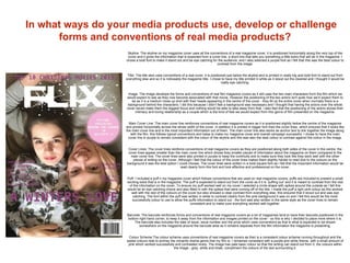 In what ways do your media products use, develop or challenge
forms and conventions of real media products?
Skyline: The skyline on my magazine cover uses all the conventions of a real magazine cover, it is positioned horizontally along the very top of the
cover and it gives the information that is expected from a cover line, a short line that tells you something a little extra that will be in the magazine. I
chose a bold font to make it stand out and be eye catching for the audience, and I also selected a purple font as I felt that this was the best colour to
contrast from the image.
Title: The title also uses conventions of a real cover, it is positioned just below the skyline and is printed in really big and bold font to stand out from
everything else and so it is noticeably the magazine title. I chose to have my title printed in white as it stood out the clearest and I thought it would be
really eye catching.
Image: The image develops the forms and conventions of real film magazine covers as it still uses the two main characters from the film which we
would expect to see as they now become associated with that movie. However the positioning of the two actors isn't quite how we’d expect them to
be as it is a medium close up shot with their heads appearing in the centre of the cover - they fill up the entire cover when normally there is a
background behind the characters; I did this because I didn’t feel a background was necessary and I thought that having the actors over the whole
cover would make them the biggest focus and nothing would be able to take away from that. I also feel that the positioning of the actors shows their
intimacy and loving relationship as a couple which is the kind of feel we would expect from this genre of film presented on the magazine.
Main Cover Line: The main cover line reinforces conventions of real magazine covers as it is positioned slightly below the centre of the magazine
and printed horizontally across the whole width of the cover. In addition it is printed in bigger font than the cover lines, which ensures that it looks like
the main cover line and is the most important information out of them. The main cover line also works as anchor text to link together the image along
with the film, this follows typical conventions and helps to make my magazine cover and overall campaign successful. I chose to have the main
cover line in purple to remain consistent with the colour of the skyline and this was also the best colour to contrast against the colour in the image.
Cover Lines: The cover lines reinforce conventions of real magazine covers as they are positioned along both sides of the cover in the centre, the
cover lines appear smaller than the main cover line which shows they smaller pieces of information about the magazine on them compared to the
main cover line. The cover lines were also printed in purple to keep the continuity and to make sure they look like they work well with the other
pieces of writing on the cover. Although I feel that the colour of the cover lines makes them slightly harder to read due to the colours on the
background it was the best option I could choose. The cover lines were written in a bold square font as I felt that the important information would be
read clearly form this font and look effective and professional on the cover.
Puff: I included a puff n my magazine cover which follows conventions that are used on real magazine covers, puffs are included to present a small
exciting extra that is in the magazine. The puff is expected to stand out from the cover as if it is ‘puffing out’ and it is meant to contrast from the rest
of the information on the cover. To ensure my puff worked well on my cover I selected a circle shape with spikes around the outside as I felt this
would be an eye catching choice and also fitted in with the spikes that were coming off of the title. I made the puff a light pink colour as this worked
well with the rest of the colours on the cover but also showed a clear contrast from everything else, this ensured that it stood out and was eye
catching. The font within the puff was written in white to contrast clearly from the pink background it was on and I felt this would be the most
successfully colour to use to allow the puffs information to stand out - the font was also written in the same style as the cover lines to remain
consistent and to make sure everything worked well together.
Barcode: The barcode reinforces forms and conventions of real magazine covers as a lot of magazines tend to have their barcode positioned in the
bottom right hand corner, to keep it away from the information and images printed on the cover - so this is why I decided to place mine where it is.
The barcode also includes the date of issue, issue number and the price which uses conventions as that is what is expected to be shown
somewhere on the magazine around the barcode area as it remains separate from the film information the magazine is presenting.
Colour Scheme:The colour scheme uses conventions of real magazine covers as their is a consistent colour scheme running throughout and the
pastel colours help to portray the romantic drama genre that my film is. I remained consistent with a purple and white theme, with a small amount of
pink which worked successfully and contrasted nicely. The image has pale basic colour so that the writing can stand out from it, the colours within
the image - grey, white and khaki, compliment the colours of the text surrounding it.
 