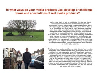 In what ways do your media products use, develop or challenge
forms and conventions of real media products?
My film trailer starts off with an establishing shot, the type of shot
reinforces conventions that are used in real media products.
Establishing shots are used to show the audience a location which
helps to convey the atmosphere of the trailer, in my film we chose to
do an establishing shot of the field as this is where the first scene
takes place and is where the two main characters meet so it is of
great significance to the storyline. When choosing the location we
were filming we purposefully selected to have the tree, bench and
bush in the frame to make the shot look more interesting and effective
rather than just an empty field. In addition my film trailer uses real
media product conventions by including happy, upbeat, cheerful
music playing from the beginning throughout the first half of the trailer
- this type of music is typical of romantic films as they are expected to
be happy and light hearted, the music also helps to depict the mood
of the film to the audience.
This frame shows another shot from our trailer, this is a long / medium
shot as the actors start from further away showing their whole body
and then they walk towards the camera. The camera is positioned
lower than eye level so that when the actors get nearer to the camera
it focuses on their hand hold - signifying the development in their
relationship. The close positioning of the characters shows that they
get on and have a close bond which contrasts to scenes shown
further on in the trailer where they are positioned apart. Long shots
aren’t typically used in real romantic films as they often use medium
or close up shots to show couples intimacy and close bond - however
we chose to challenge this and I feel that this shot was very effective
and worked well within the trailer.
 
