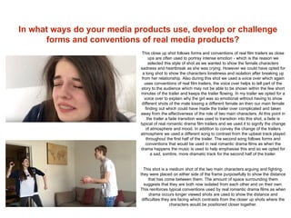 In what ways do your media products use, develop or challenge
forms and conventions of real media products?
This close up shot follows forms and conventions of real film trailers as close
ups are often used to portray intense emotion - which is the reason we
selected this style of shot as we wanted to show the female characters
sadness and heartbreak as she was crying. However we could have opted for
a long shot to show the characters loneliness and isolation after breaking up
from her relationship. Also during this shot we used a voice over which again
uses conventions of real film trailers, the voice over helps to tell part of the
story to the audience which may not be able to be shown within the few short
minutes of the trailer and keeps the trailer flowing. In my trailer we opted for a
voice over to explain why the girl was so emotional without having to show
different shots of the male kissing a different female an then our main female
finding out which could have made the trailer over complicated and taken
away from the effectiveness of the role of two main characters. At this point in
the trailer a fade transition was used to transition into this shot, a fade is
typical of real romantic drama film trailers and we used it to signify the change
of atmosphere and mood. In addition to convey the change of the trailers
atmosphere we used a different song to contrast from the upbeat track played
throughout the first half of the trailer. The second song follows forms and
conventions that would be used in real romantic drama films as when the
drama happens the music is used to help emphasise this and so we opted for
a sad, sombre, more dramatic track for the second half of the trailer.
This shot is a medium shot of the two main characters arguing and fighting,
they were placed on either side of the frame purposefully to show the distance
that has come between them. The amount of space surrounding them
suggests that they are both now isolated from each other and on their own.
This reinforces typical conventions used by real romantic drama films as when
drama occurs longer viewed shots are used to show the distance and
difficulties they are facing which contrasts from the closer up shots where the
characters would be positioned closer together.
 