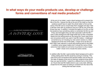 In what ways do your media products use, develop or challenge
forms and conventions of real media products?
At the end of my trailer I used a black background to present the
title of the film, I placed the title at the end of the trailer so that the
audience would have to watch the whole trailer to find out the
name of the film and so would keep them engaged and also I feel
it will then stick with my audience more as it will be one of the last
things they see. In addition I included the tagline of my film so that
the audience have something catchy to remember the film by and
if they see that tagline they can then associate it with the film. I
used a plain background with bright white text so they contrasted
clearly and the writing stood out. By doing this I have used forms
and conventions which are used in real film trailers. I challenged
conventions by not including my main actors names on a black
background at the end of the trailer, I chose not to do this as I
didn’t feel it was relevant or would add anything extra to the trailer;
in addition some teaser trailers don’t include the name of their
actors but main trailers do and since my product is only a teaser
trailer I chose not to include the actors names.
In addition after the title I used another black background to add in
writing stating when the film would be coming to cinemas. This
uses forms and conventions that real film trailers use as they put
the date of release at the end so that their audience know when
they can see the full film. I opted for a different font on this frame
as I found that real film trailers tend to use a very bold, defining,
simple font for this piece of writing to contrast from the rest of the
writing that has been shown.
 