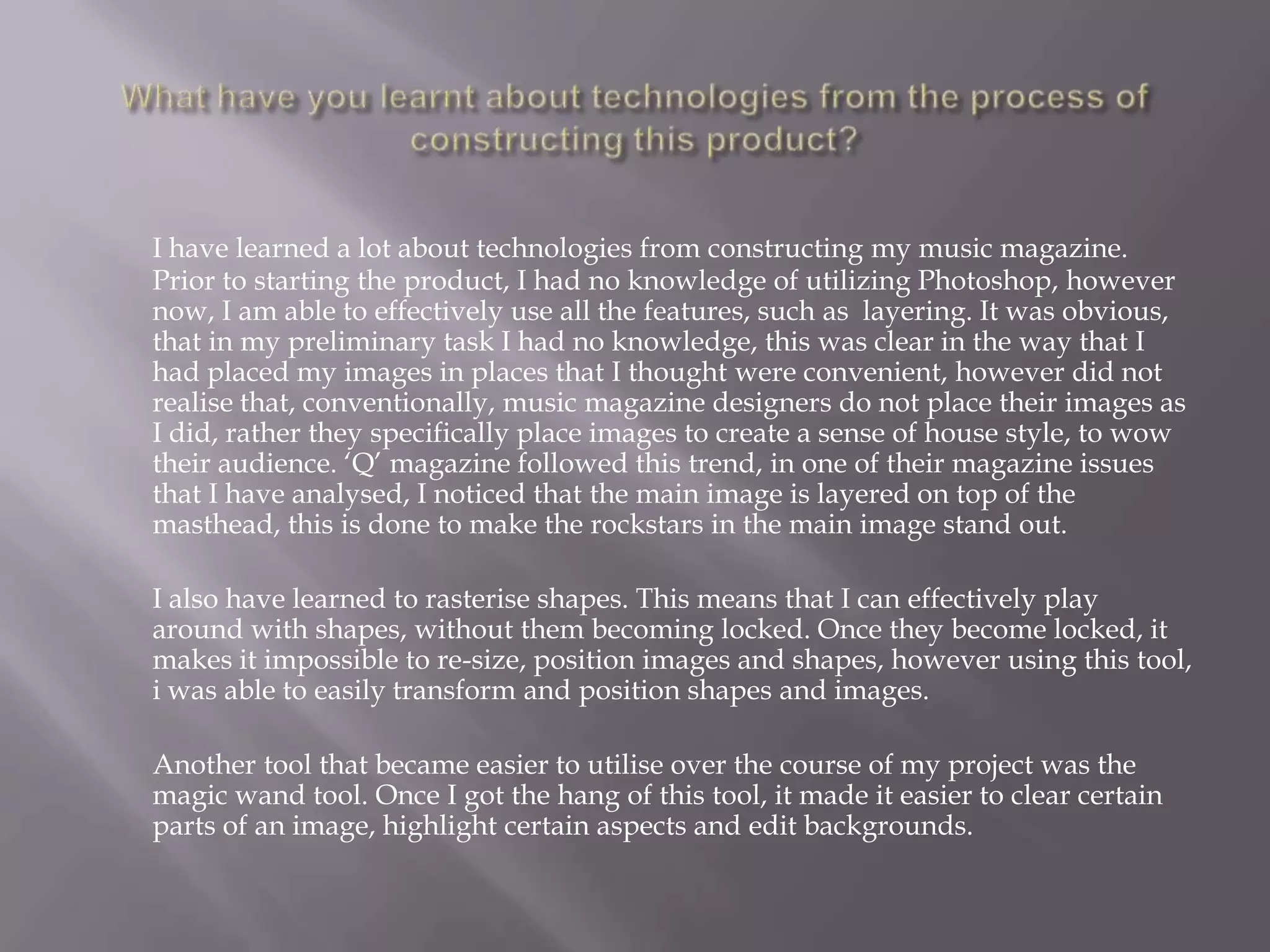What have you learnt about technologies from the process of constructing this product?I have learned a lot about technologies from constructing my music magazine. Prior to starting the product, I had no knowledge of utilizing Photoshop, however now, I am able to effectively use all the features, such as  layering. It was obvious, that in my preliminary task I had no knowledge, this was clear in the way that I had placed my images in places that I thought were convenient, however did not realise that, conventionally, music magazine designers do not place their images as I did, rather they specifically place images to create a sense of house style, to wow their audience. ‘Q’ magazine followed this trend, in one of their magazine issues that I have analysed, I noticed that the main image is layered on top of the masthead, this is done to make the rockstars in the main image stand out. 	I also have learned to rasterise shapes. This means that I can effectively play around with shapes, without them becoming locked. Once they become locked, it makes it impossible to re-size, position images and shapes, however using this tool, i was able to easily transform and position shapes and images.	Another tool that became easier to utilise over the course of my project was the magic wand tool. Once I got the hang of this tool, it made it easier to clear certain parts of an image, highlight certain aspects and edit backgrounds. 
