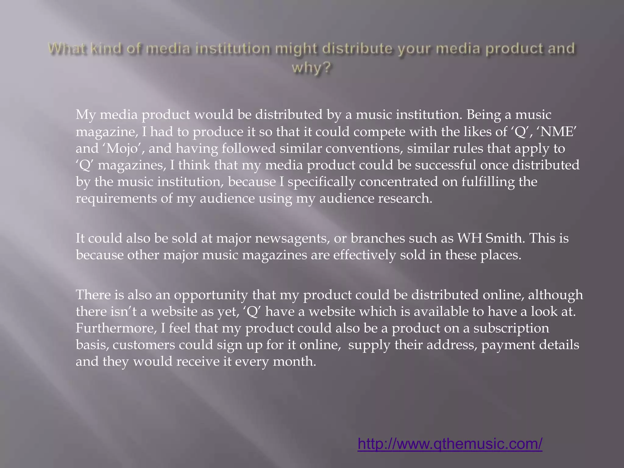What kind of media institution might distribute your media product and why?My media product would be distributed by a music institution. Being a music magazine, I had to produce it so that it could compete with the likes of ‘Q’, ‘NME’ and ‘Mojo’, and having followed similar conventions, similar rules that apply to ‘Q’ magazines, I think that my media product could be successful once distributed by the music institution, because I specifically concentrated on fulfilling the requirements of my audience using my audience research.	It could also be sold at major newsagents, or branches such as WH Smith. This is because other major music magazines are effectively sold in these places. 	There is also an opportunity that my product could be distributed online, although there isn’t a website as yet, ‘Q’ have a website which is available to have a look at. Furthermore, I feel that my product could also be a product on a subscription basis, customers could sign up for it online,  supply their address, payment details and they would receive it every month. http://www.qthemusic.com/